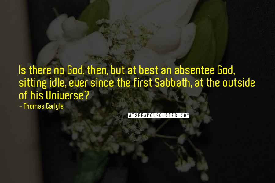 Thomas Carlyle Quotes: Is there no God, then, but at best an absentee God, sitting idle, ever since the first Sabbath, at the outside of his Universe?