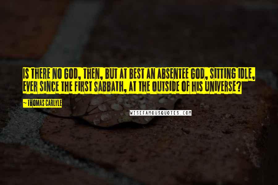 Thomas Carlyle Quotes: Is there no God, then, but at best an absentee God, sitting idle, ever since the first Sabbath, at the outside of his Universe?