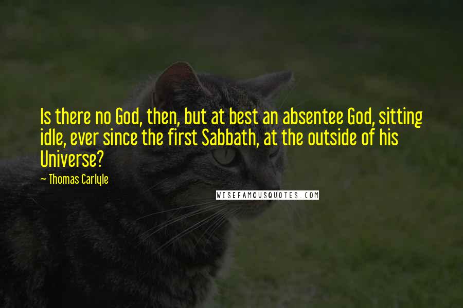 Thomas Carlyle Quotes: Is there no God, then, but at best an absentee God, sitting idle, ever since the first Sabbath, at the outside of his Universe?
