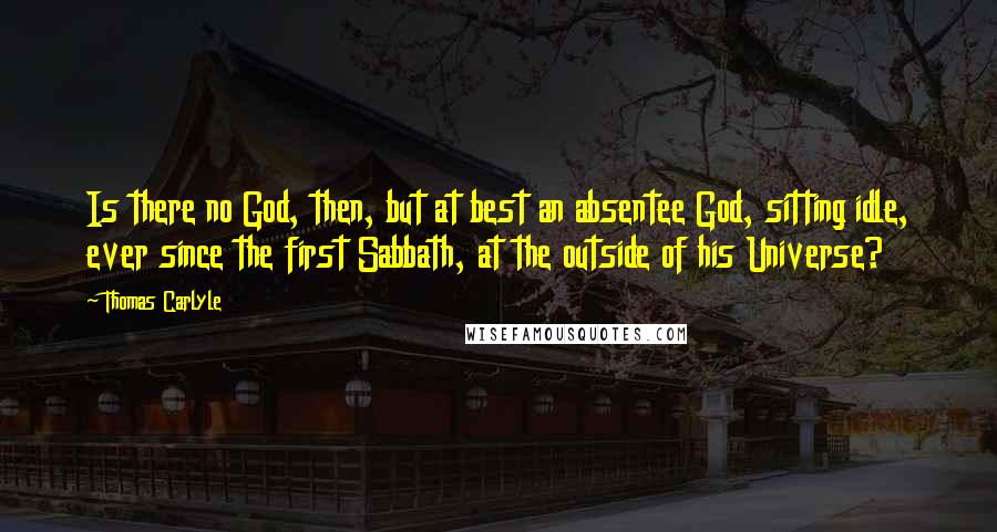 Thomas Carlyle Quotes: Is there no God, then, but at best an absentee God, sitting idle, ever since the first Sabbath, at the outside of his Universe?