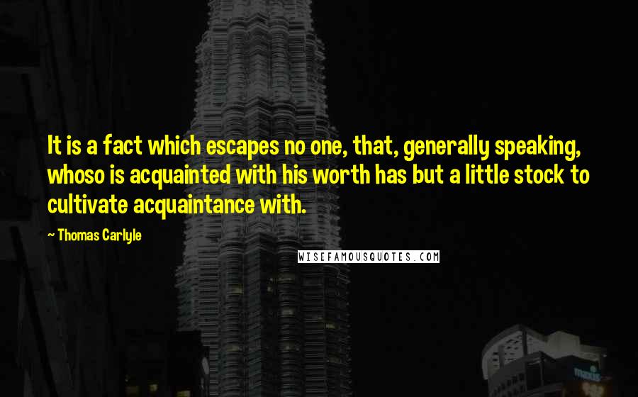 Thomas Carlyle Quotes: It is a fact which escapes no one, that, generally speaking, whoso is acquainted with his worth has but a little stock to cultivate acquaintance with.