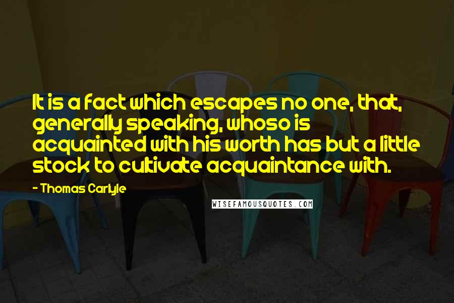 Thomas Carlyle Quotes: It is a fact which escapes no one, that, generally speaking, whoso is acquainted with his worth has but a little stock to cultivate acquaintance with.