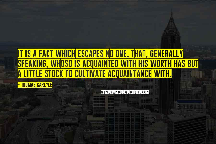 Thomas Carlyle Quotes: It is a fact which escapes no one, that, generally speaking, whoso is acquainted with his worth has but a little stock to cultivate acquaintance with.