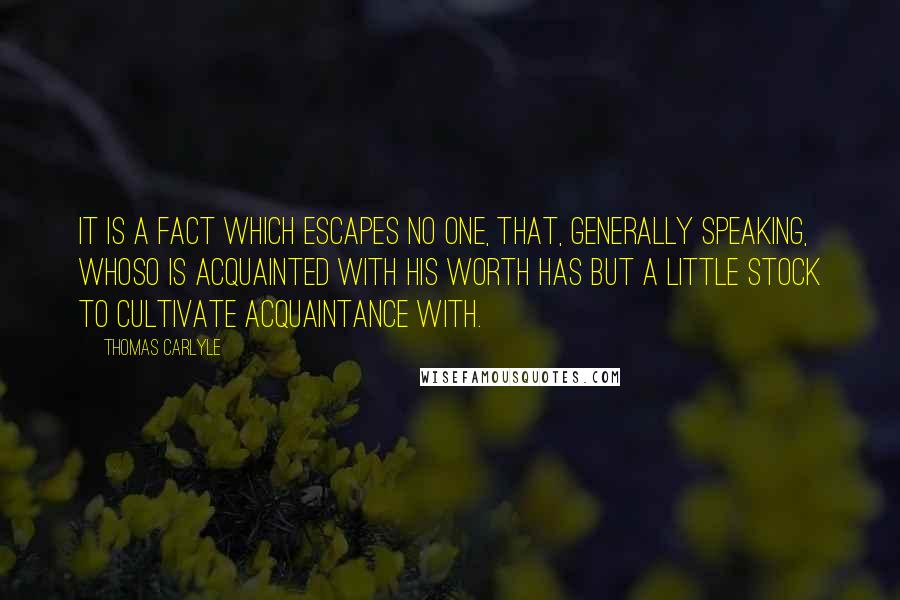 Thomas Carlyle Quotes: It is a fact which escapes no one, that, generally speaking, whoso is acquainted with his worth has but a little stock to cultivate acquaintance with.