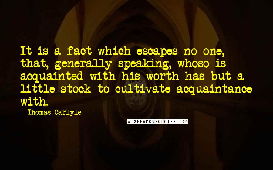 Thomas Carlyle Quotes: It is a fact which escapes no one, that, generally speaking, whoso is acquainted with his worth has but a little stock to cultivate acquaintance with.