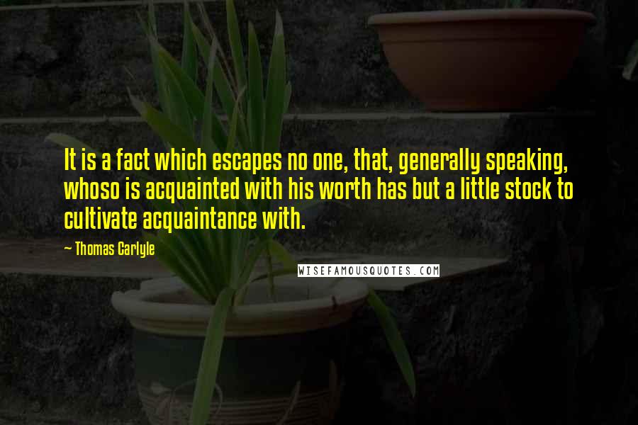 Thomas Carlyle Quotes: It is a fact which escapes no one, that, generally speaking, whoso is acquainted with his worth has but a little stock to cultivate acquaintance with.