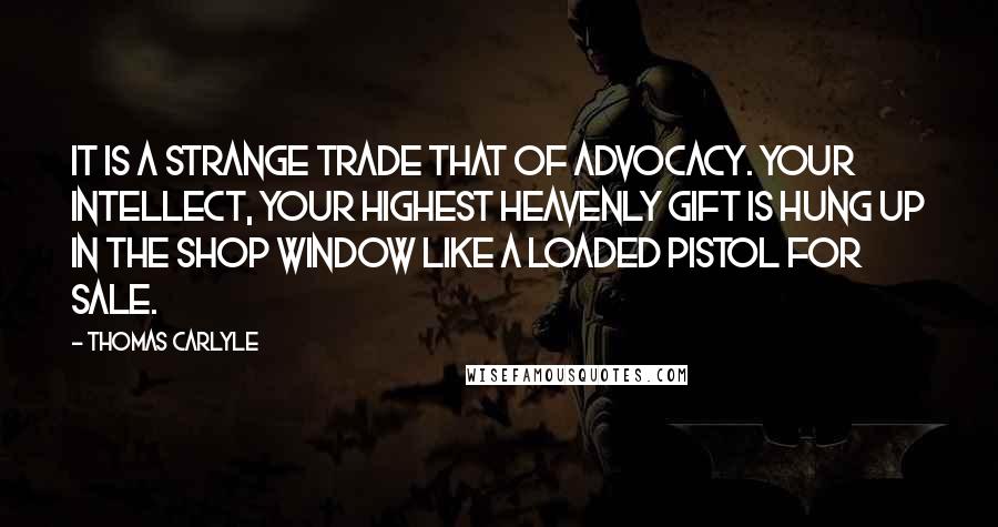 Thomas Carlyle Quotes: It is a strange trade that of advocacy. Your intellect, your highest heavenly gift is hung up in the shop window like a loaded pistol for sale.