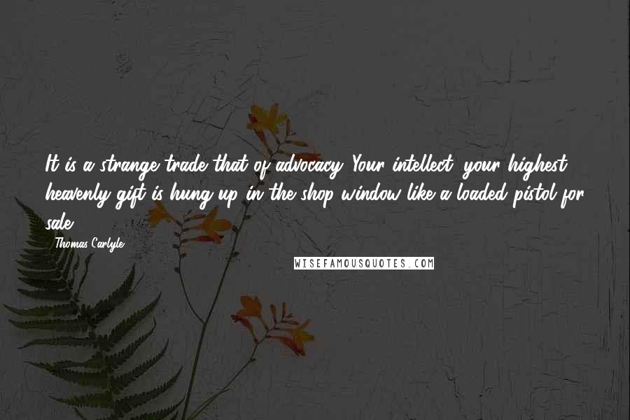 Thomas Carlyle Quotes: It is a strange trade that of advocacy. Your intellect, your highest heavenly gift is hung up in the shop window like a loaded pistol for sale.