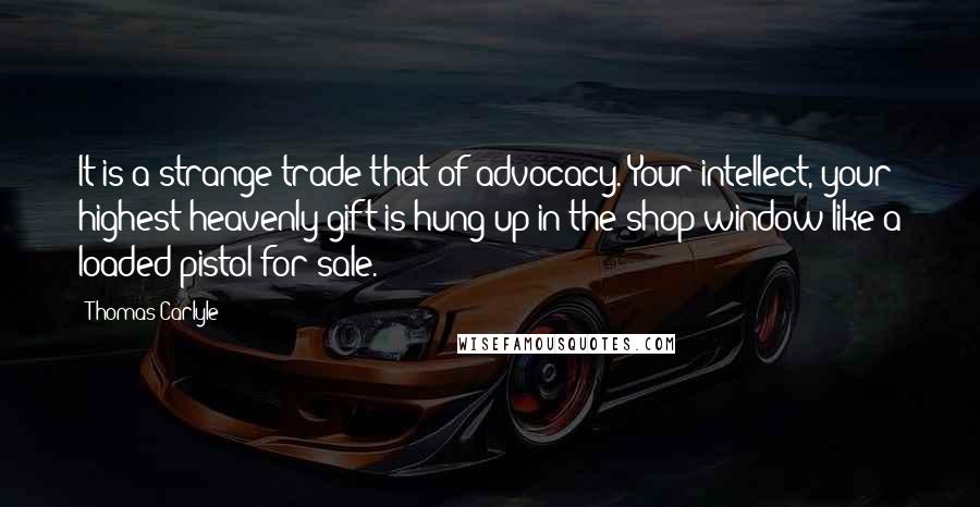 Thomas Carlyle Quotes: It is a strange trade that of advocacy. Your intellect, your highest heavenly gift is hung up in the shop window like a loaded pistol for sale.