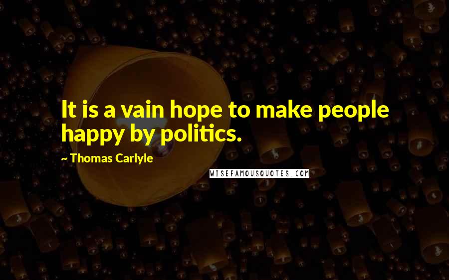 Thomas Carlyle Quotes: It is a vain hope to make people happy by politics.