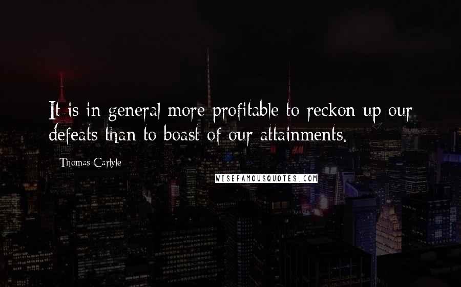 Thomas Carlyle Quotes: It is in general more profitable to reckon up our defeats than to boast of our attainments.