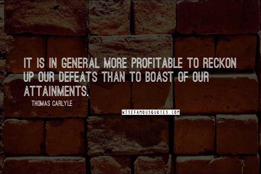 Thomas Carlyle Quotes: It is in general more profitable to reckon up our defeats than to boast of our attainments.