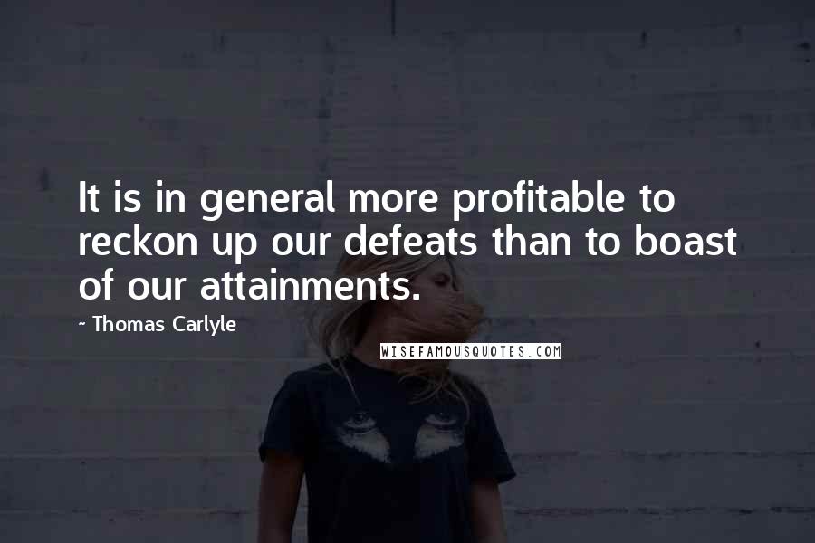 Thomas Carlyle Quotes: It is in general more profitable to reckon up our defeats than to boast of our attainments.