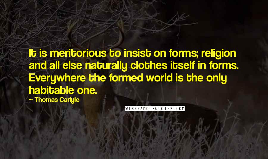 Thomas Carlyle Quotes: It is meritorious to insist on forms; religion and all else naturally clothes itself in forms. Everywhere the formed world is the only habitable one.