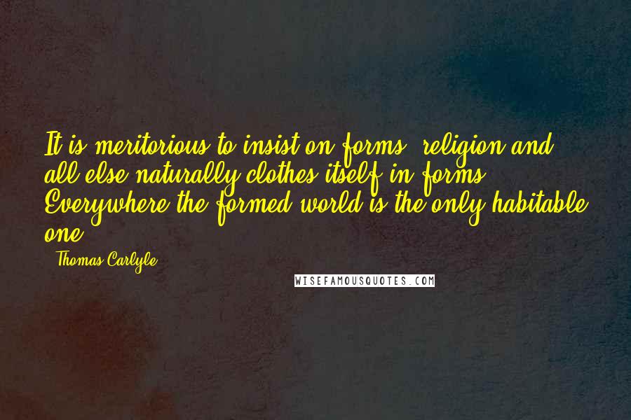 Thomas Carlyle Quotes: It is meritorious to insist on forms; religion and all else naturally clothes itself in forms. Everywhere the formed world is the only habitable one.