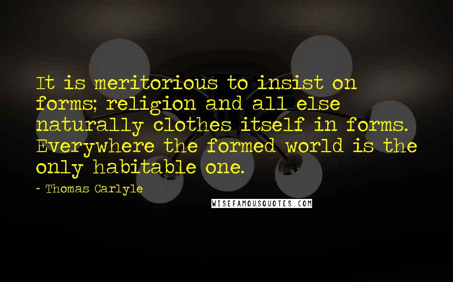 Thomas Carlyle Quotes: It is meritorious to insist on forms; religion and all else naturally clothes itself in forms. Everywhere the formed world is the only habitable one.