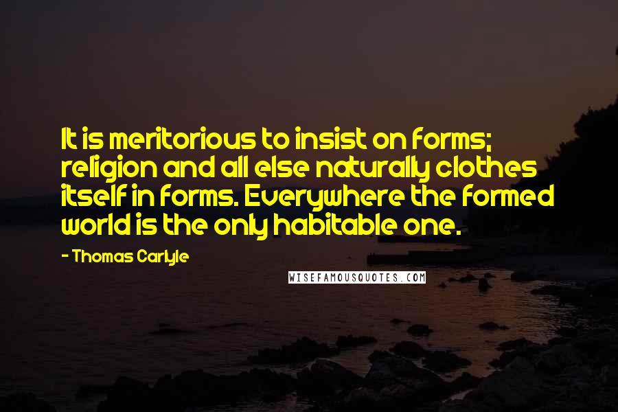 Thomas Carlyle Quotes: It is meritorious to insist on forms; religion and all else naturally clothes itself in forms. Everywhere the formed world is the only habitable one.