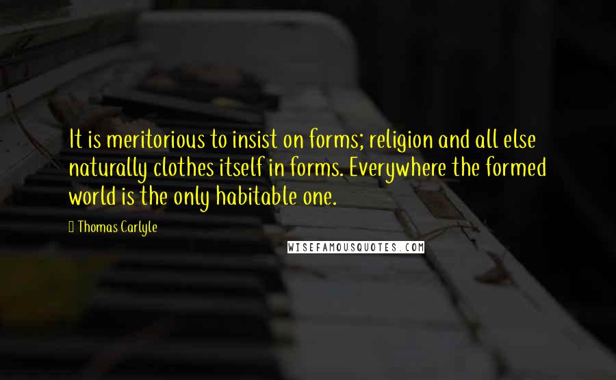 Thomas Carlyle Quotes: It is meritorious to insist on forms; religion and all else naturally clothes itself in forms. Everywhere the formed world is the only habitable one.