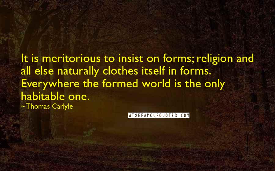 Thomas Carlyle Quotes: It is meritorious to insist on forms; religion and all else naturally clothes itself in forms. Everywhere the formed world is the only habitable one.