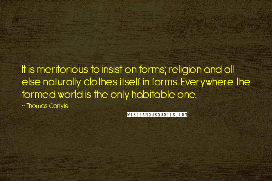 Thomas Carlyle Quotes: It is meritorious to insist on forms; religion and all else naturally clothes itself in forms. Everywhere the formed world is the only habitable one.