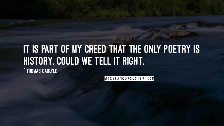 Thomas Carlyle Quotes: It is part of my creed that the only poetry is history, could we tell it right.