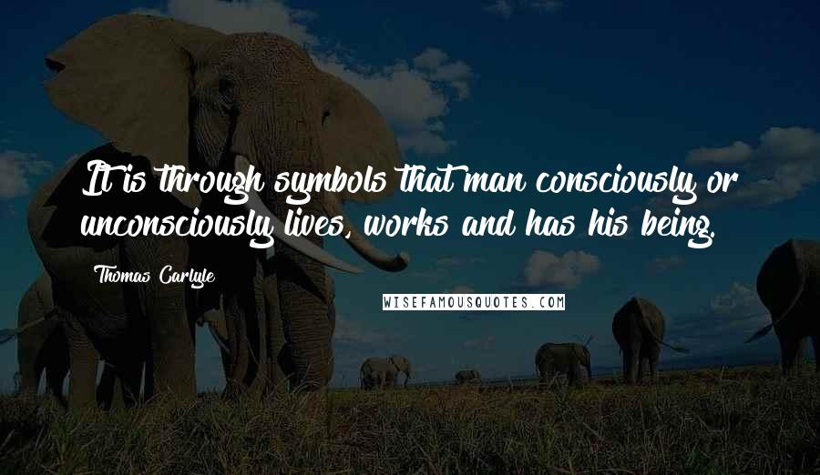 Thomas Carlyle Quotes: It is through symbols that man consciously or unconsciously lives, works and has his being.