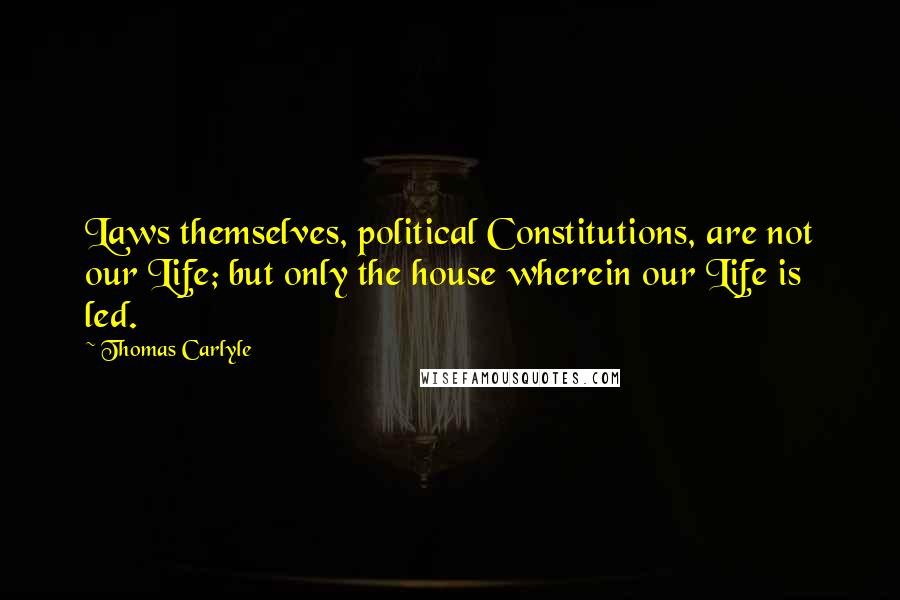 Thomas Carlyle Quotes: Laws themselves, political Constitutions, are not our Life; but only the house wherein our Life is led.