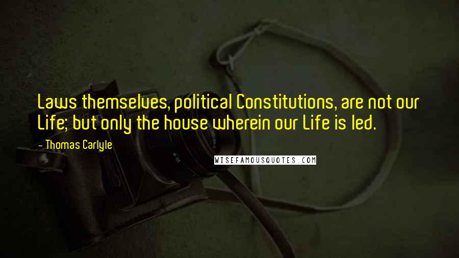 Thomas Carlyle Quotes: Laws themselves, political Constitutions, are not our Life; but only the house wherein our Life is led.