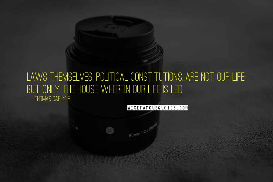 Thomas Carlyle Quotes: Laws themselves, political Constitutions, are not our Life; but only the house wherein our Life is led.