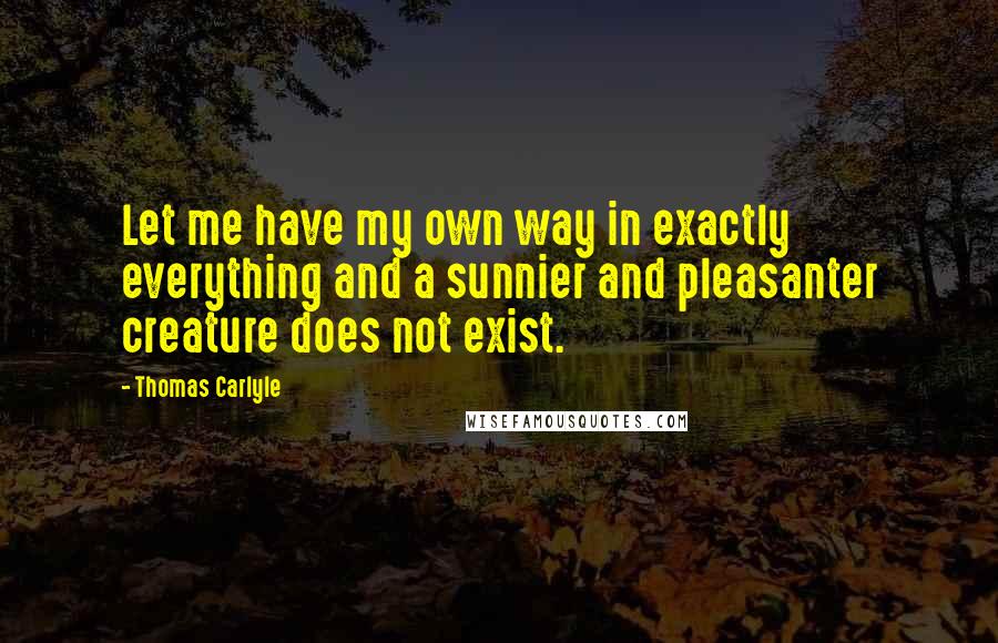 Thomas Carlyle Quotes: Let me have my own way in exactly everything and a sunnier and pleasanter creature does not exist.