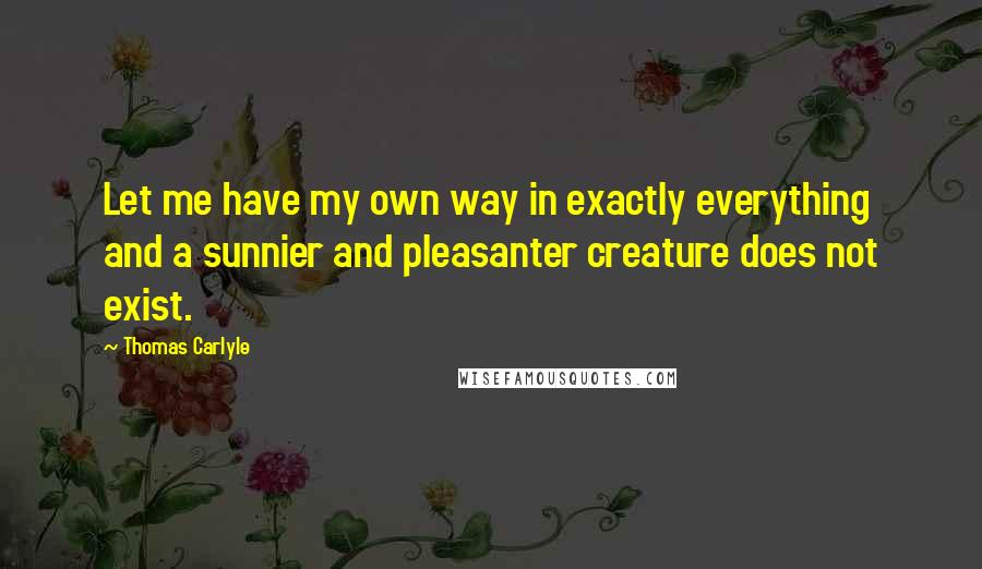 Thomas Carlyle Quotes: Let me have my own way in exactly everything and a sunnier and pleasanter creature does not exist.