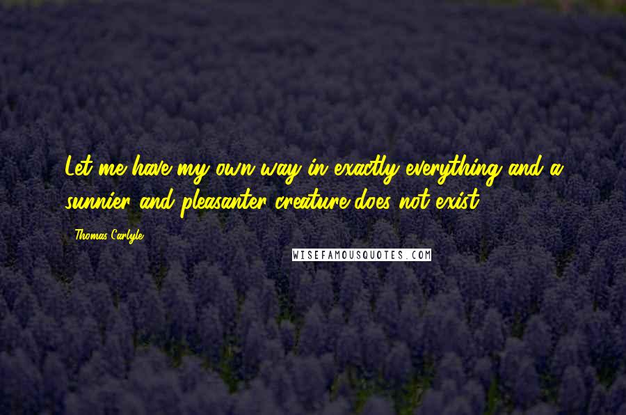 Thomas Carlyle Quotes: Let me have my own way in exactly everything and a sunnier and pleasanter creature does not exist.