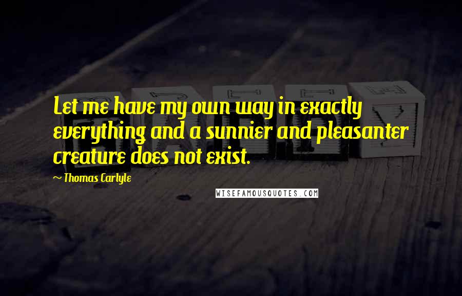 Thomas Carlyle Quotes: Let me have my own way in exactly everything and a sunnier and pleasanter creature does not exist.