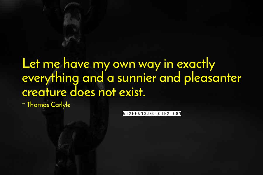 Thomas Carlyle Quotes: Let me have my own way in exactly everything and a sunnier and pleasanter creature does not exist.