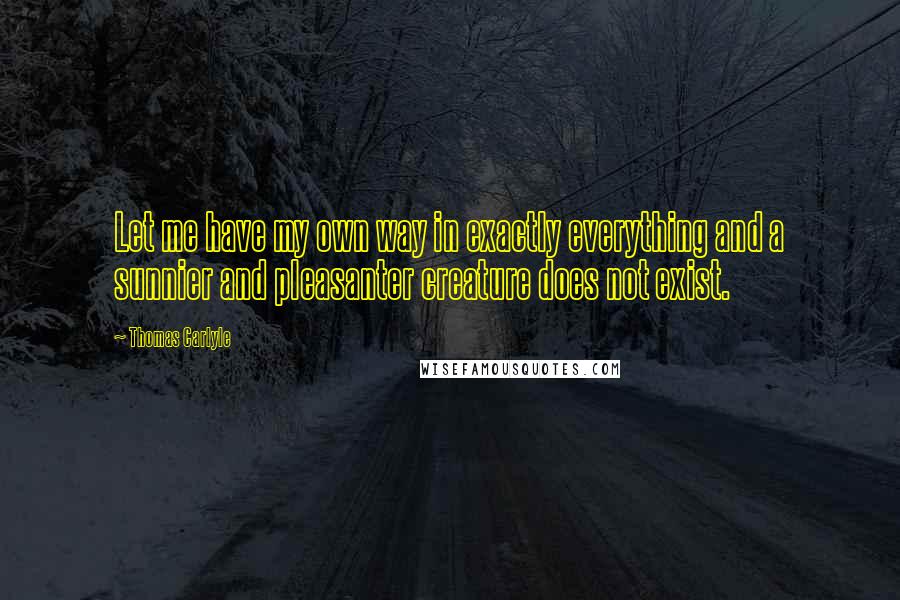 Thomas Carlyle Quotes: Let me have my own way in exactly everything and a sunnier and pleasanter creature does not exist.