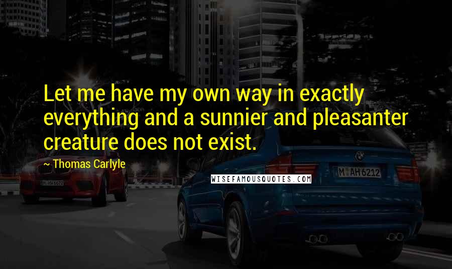 Thomas Carlyle Quotes: Let me have my own way in exactly everything and a sunnier and pleasanter creature does not exist.