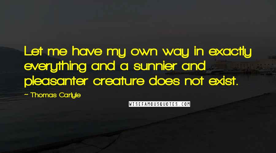 Thomas Carlyle Quotes: Let me have my own way in exactly everything and a sunnier and pleasanter creature does not exist.