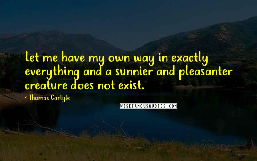 Thomas Carlyle Quotes: Let me have my own way in exactly everything and a sunnier and pleasanter creature does not exist.