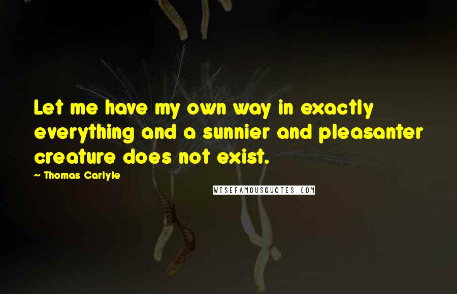 Thomas Carlyle Quotes: Let me have my own way in exactly everything and a sunnier and pleasanter creature does not exist.