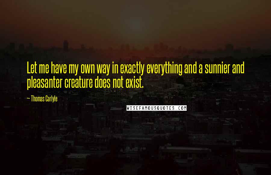 Thomas Carlyle Quotes: Let me have my own way in exactly everything and a sunnier and pleasanter creature does not exist.