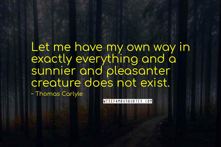 Thomas Carlyle Quotes: Let me have my own way in exactly everything and a sunnier and pleasanter creature does not exist.