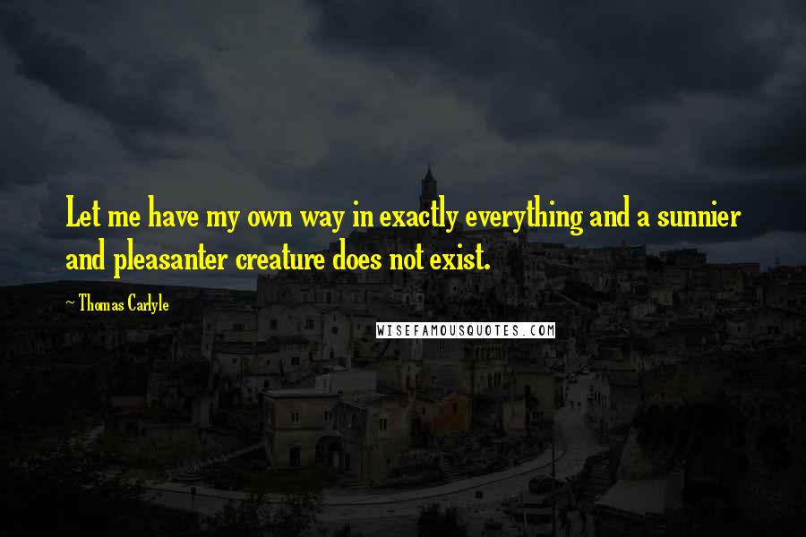 Thomas Carlyle Quotes: Let me have my own way in exactly everything and a sunnier and pleasanter creature does not exist.