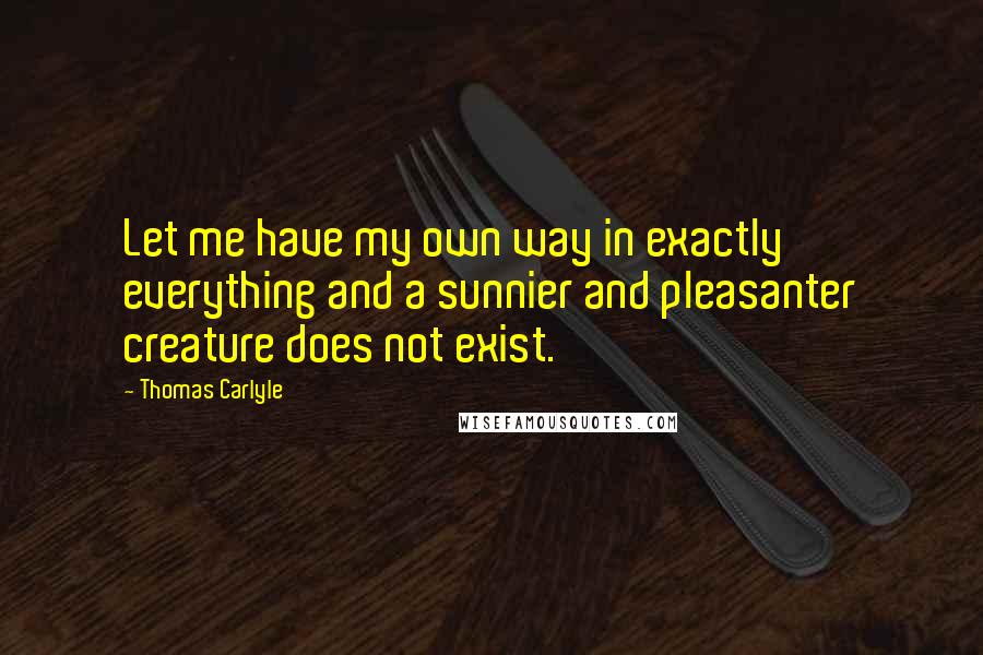 Thomas Carlyle Quotes: Let me have my own way in exactly everything and a sunnier and pleasanter creature does not exist.