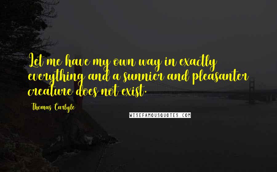 Thomas Carlyle Quotes: Let me have my own way in exactly everything and a sunnier and pleasanter creature does not exist.