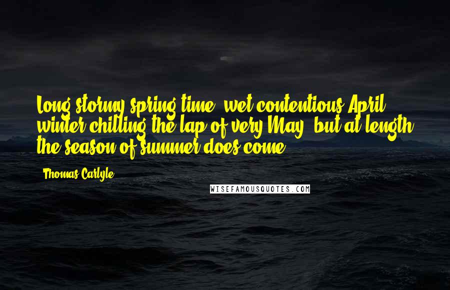 Thomas Carlyle Quotes: Long stormy spring-time, wet contentious April, winter chilling the lap of very May; but at length the season of summer does come.