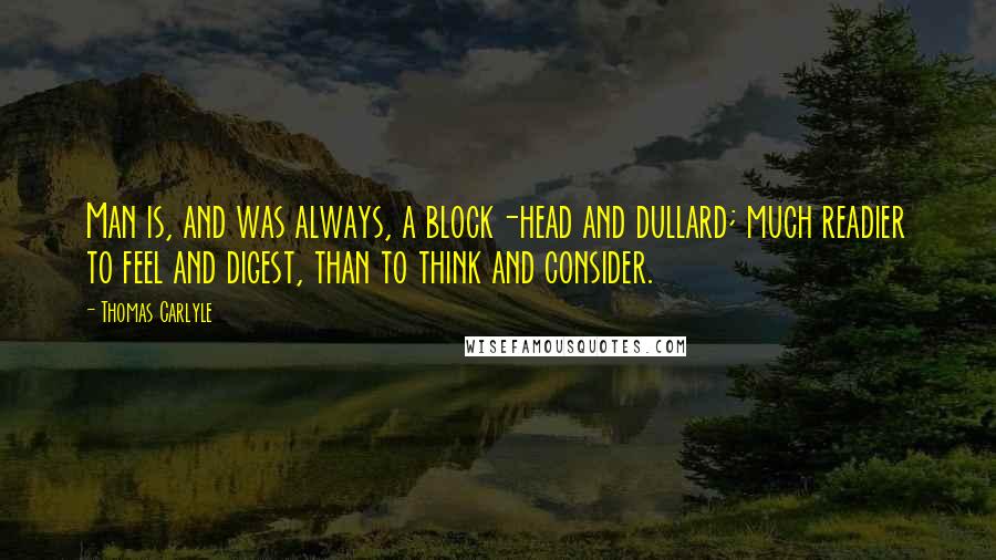 Thomas Carlyle Quotes: Man is, and was always, a block-head and dullard; much readier to feel and digest, than to think and consider.