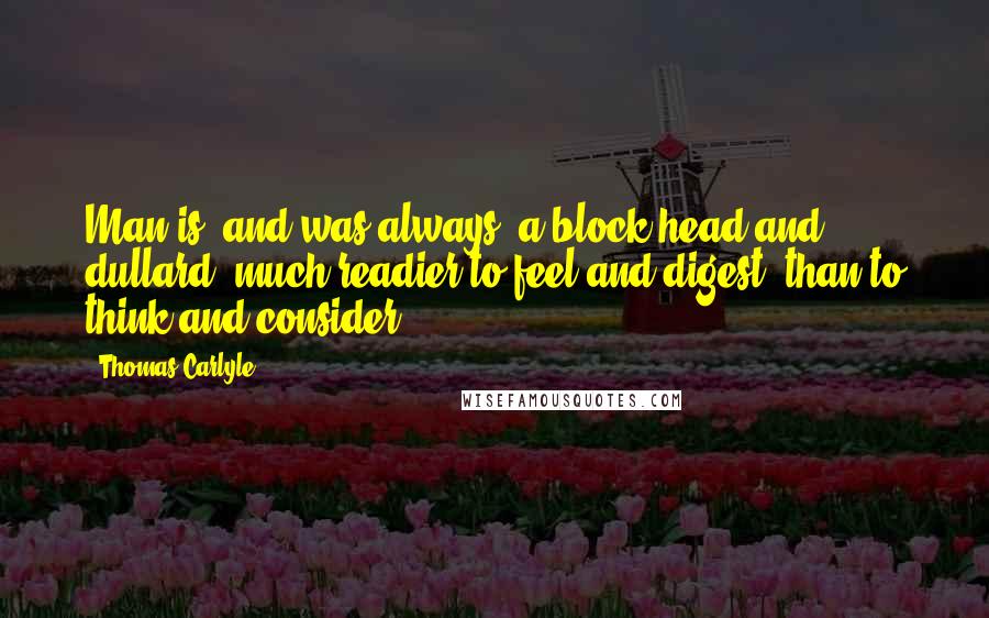 Thomas Carlyle Quotes: Man is, and was always, a block-head and dullard; much readier to feel and digest, than to think and consider.