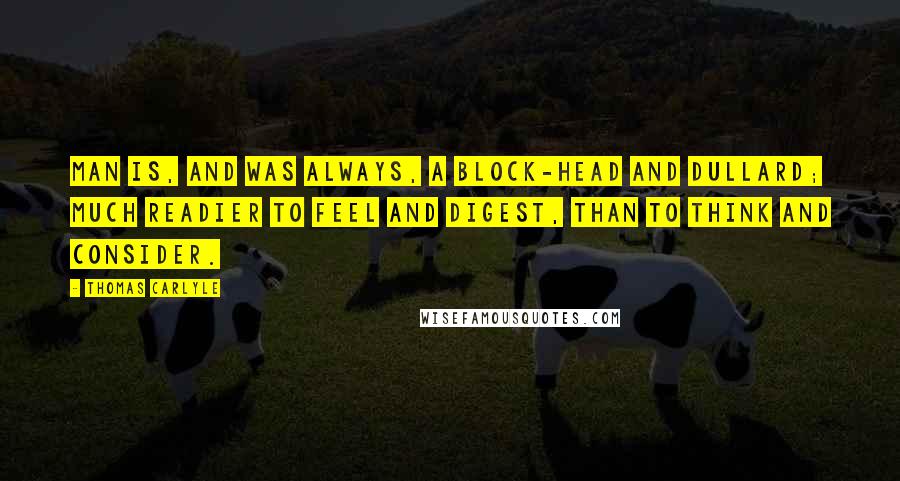 Thomas Carlyle Quotes: Man is, and was always, a block-head and dullard; much readier to feel and digest, than to think and consider.