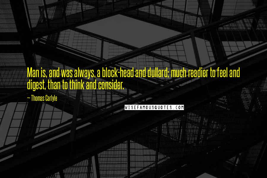 Thomas Carlyle Quotes: Man is, and was always, a block-head and dullard; much readier to feel and digest, than to think and consider.