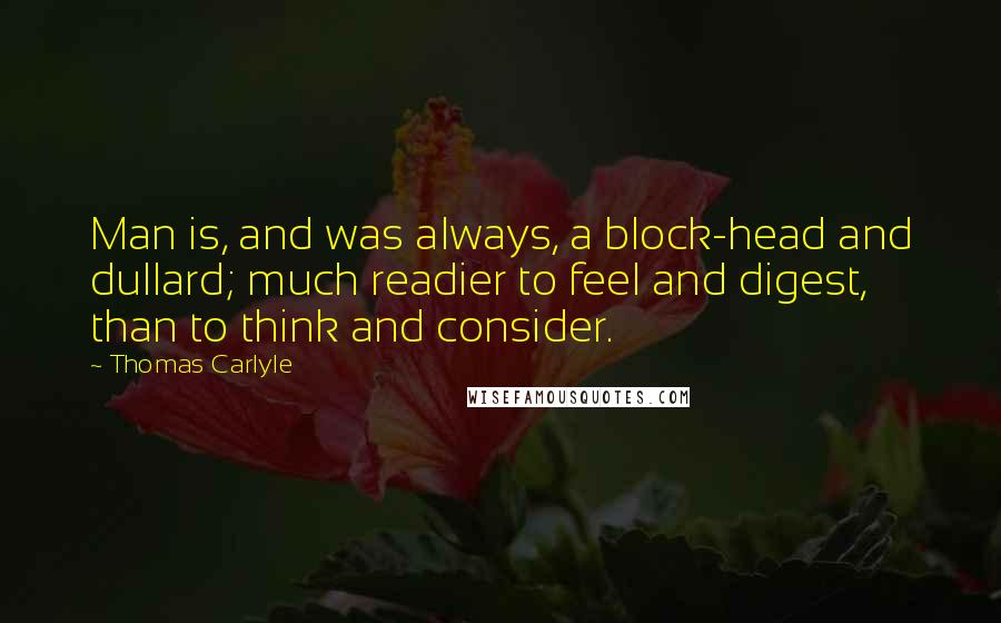 Thomas Carlyle Quotes: Man is, and was always, a block-head and dullard; much readier to feel and digest, than to think and consider.